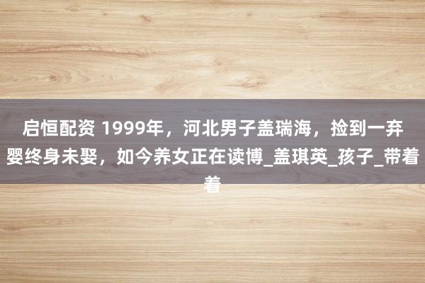 启恒配资 1999年，河北男子盖瑞海，捡到一弃婴终身未娶，如今养女正在读博_盖琪英_孩子_带着
