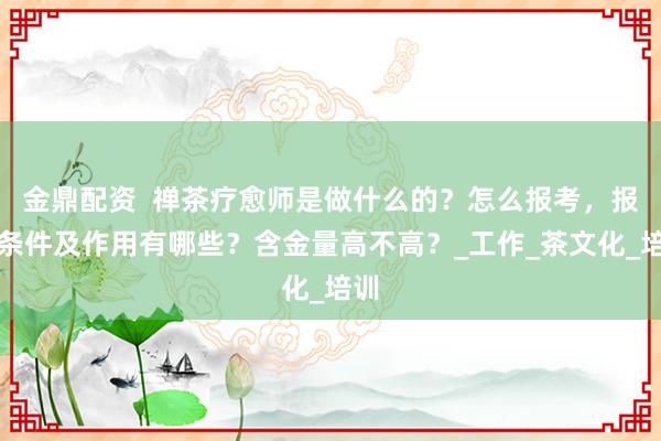 金鼎配资  禅茶疗愈师是做什么的？怎么报考，报考条件及作用有哪些？含金量高不高？_工作_茶文化_培训