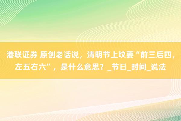 港联证券 原创老话说，清明节上坟要“前三后四，左五右六”，是什么意思？_节日_时间_说法