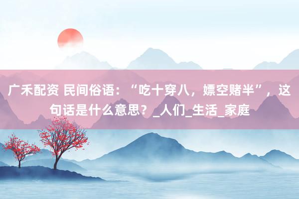 广禾配资 民间俗语：“吃十穿八，嫖空赌半”，这句话是什么意思？_人们_生活_家庭
