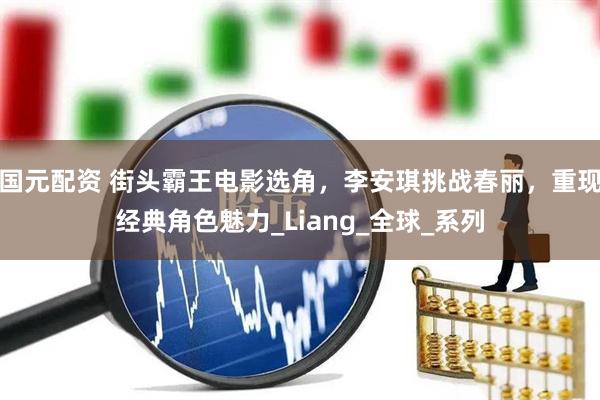 国元配资 街头霸王电影选角，李安琪挑战春丽，重现经典角色魅力_Liang_全球_系列