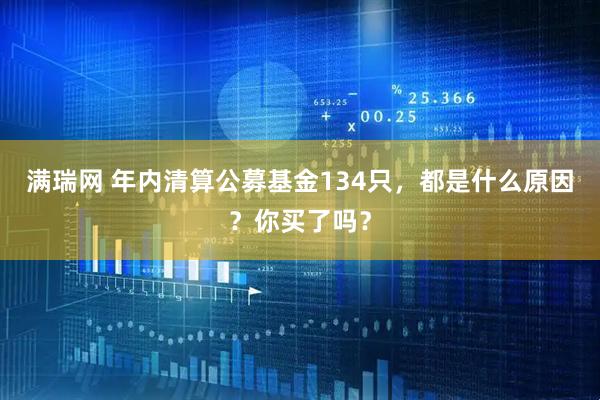 满瑞网 年内清算公募基金134只，都是什么原因？你买了吗？