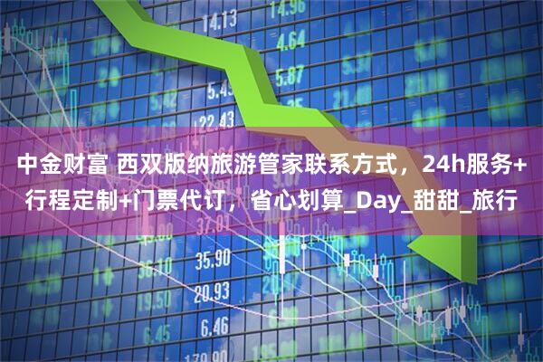 中金财富 西双版纳旅游管家联系方式，24h服务+行程定制+门票代订，省心划算_Day_甜甜_旅行