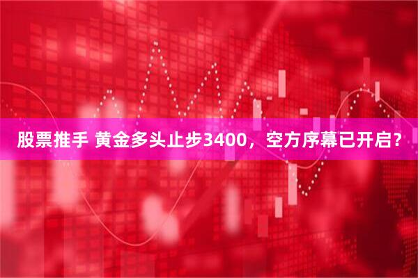 股票推手 黄金多头止步3400，空方序幕已开启？