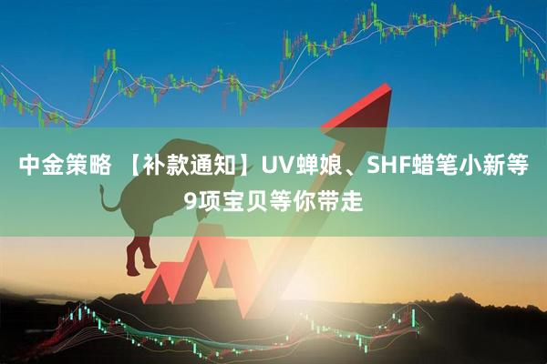 中金策略 【补款通知】UV蝉娘、SHF蜡笔小新等9项宝贝等你带走