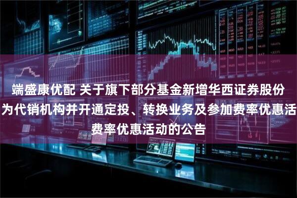 端盛康优配 关于旗下部分基金新增华西证券股份有限公司为代销机构并开通定投、转换业务及参加费率优惠活动的公告