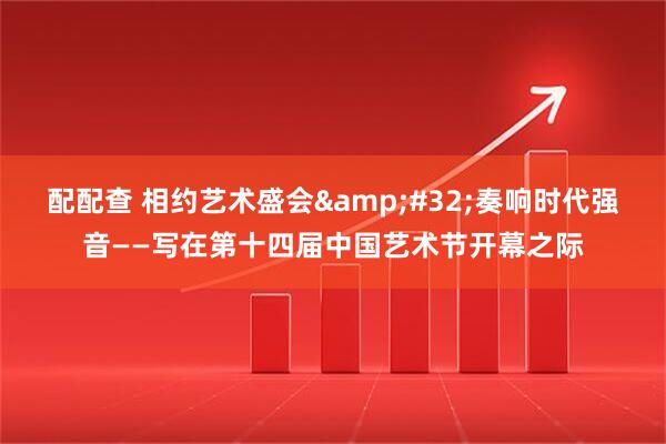 配配查 相约艺术盛会 奏响时代强音——写在第十四届中国艺术节开幕之际