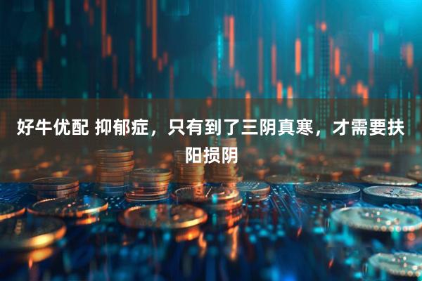 好牛优配 抑郁症，只有到了三阴真寒，才需要扶阳损阴